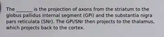 The _______ is the projection of axons from the striatum to the globus pallidus internal segment (GPi) and the substantia nigra pars reticulata (SNr). The GPi/SNr then projects to the thalamus, which projects back to the cortex.