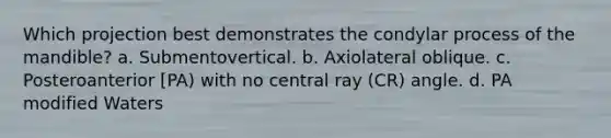 Which projection best demonstrates the condylar process of the mandible? a. Submentovertical. b. Axiolateral oblique. c. Posteroanterior [PA) with no central ray (CR) angle. d. PA modified Waters