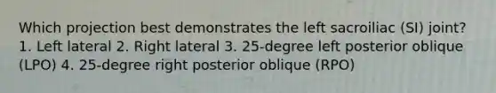 Which projection best demonstrates the left sacroiliac (SI) joint? 1. Left lateral 2. Right lateral 3. 25-degree left posterior oblique (LPO) 4. 25-degree right posterior oblique (RPO)