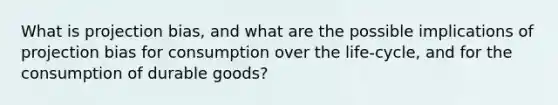 What is projection bias, and what are the possible implications of projection bias for consumption over the life-cycle, and for the consumption of durable goods?