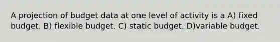 A projection of budget data at one level of activity is a A) fixed budget. B) flexible budget. C) static budget. D)variable budget.