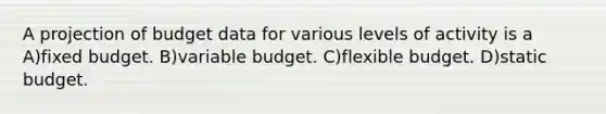 A projection of budget data for various levels of activity is a A)fixed budget. B)variable budget. C)flexible budget. D)static budget.