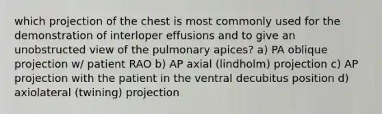 which projection of the chest is most commonly used for the demonstration of interloper effusions and to give an unobstructed view of the pulmonary apices? a) PA oblique projection w/ patient RAO b) AP axial (lindholm) projection c) AP projection with the patient in the ventral decubitus position d) axiolateral (twining) projection