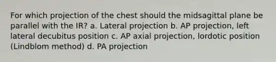 For which projection of the chest should the midsagittal plane be parallel with the IR? a. Lateral projection b. AP projection, left lateral decubitus position c. AP axial projection, lordotic position (Lindblom method) d. PA projection