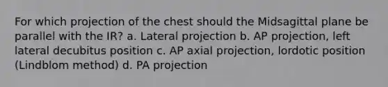 For which projection of the chest should the Midsagittal plane be parallel with the IR? a. Lateral projection b. AP projection, left lateral decubitus position c. AP axial projection, lordotic position (Lindblom method) d. PA projection