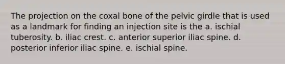 The projection on the coxal bone of the <a href='https://www.questionai.com/knowledge/k9xWFjlOIm-pelvic-girdle' class='anchor-knowledge'>pelvic girdle</a> that is used as a landmark for finding an injection site is the a. ischial tuberosity. b. iliac crest. c. anterior superior iliac spine. d. posterior inferior iliac spine. e. ischial spine.