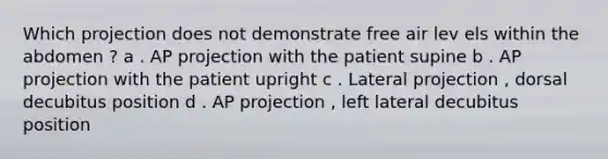 Which projection does not demonstrate free air lev els within the abdomen ? a . AP projection with the patient supine b . AP projection with the patient upright c . Lateral projection , dorsal decubitus position d . AP projection , left lateral decubitus position