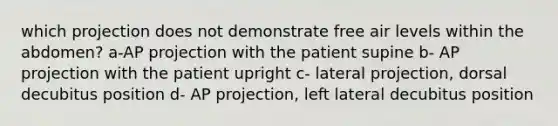 which projection does not demonstrate free air levels within the abdomen? a-AP projection with the patient supine b- AP projection with the patient upright c- lateral projection, dorsal decubitus position d- AP projection, left lateral decubitus position