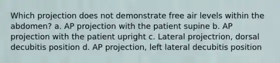 Which projection does not demonstrate free air levels within the abdomen? a. AP projection with the patient supine b. AP projection with the patient upright c. Lateral projectrion, dorsal decubitis position d. AP projection, left lateral decubitis position