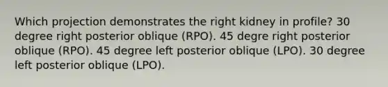 Which projection demonstrates the right kidney in profile? 30 degree right posterior oblique (RPO). 45 degre right posterior oblique (RPO). 45 degree left posterior oblique (LPO). 30 degree left posterior oblique (LPO).