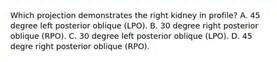 Which projection demonstrates the right kidney in profile? A. 45 degree left posterior oblique (LPO). B. 30 degree right posterior oblique (RPO). C. 30 degree left posterior oblique (LPO). D. 45 degre right posterior oblique (RPO).