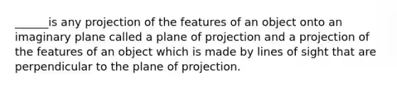 ______is any projection of the features of an object onto an imaginary plane called a plane of projection and a projection of the features of an object which is made by lines of sight that are perpendicular to the plane of projection.