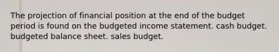 The projection of financial position at the end of the budget period is found on the budgeted income statement. cash budget. budgeted balance sheet. sales budget.