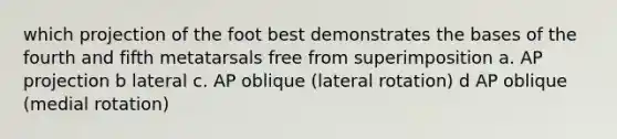 which projection of the foot best demonstrates the bases of the fourth and fifth metatarsals free from superimposition a. AP projection b lateral c. AP oblique (lateral rotation) d AP oblique (medial rotation)
