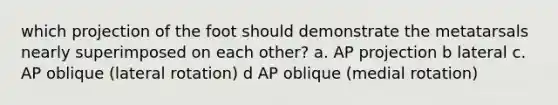 which projection of the foot should demonstrate the metatarsals nearly superimposed on each other? a. AP projection b lateral c. AP oblique (lateral rotation) d AP oblique (medial rotation)