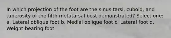 In which projection of the foot are the sinus tarsi, cuboid, and tuberosity of the fifth metatarsal best demonstrated? Select one: a. Lateral oblique foot b. Medial oblique foot c. Lateral foot d. Weight-bearing foot