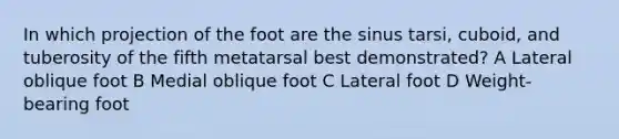 In which projection of the foot are the sinus tarsi, cuboid, and tuberosity of the fifth metatarsal best demonstrated? A Lateral oblique foot B Medial oblique foot C Lateral foot D Weight-bearing foot