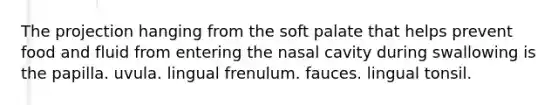 The projection hanging from the soft palate that helps prevent food and fluid from entering the nasal cavity during swallowing is the papilla. uvula. lingual frenulum. fauces. lingual tonsil.