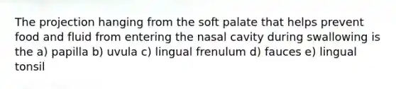 The projection hanging from the soft palate that helps prevent food and fluid from entering the nasal cavity during swallowing is the a) papilla b) uvula c) lingual frenulum d) fauces e) lingual tonsil