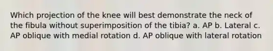 Which projection of the knee will best demonstrate the neck of the fibula without superimposition of the tibia? a. AP b. Lateral c. AP oblique with medial rotation d. AP oblique with lateral rotation