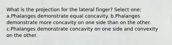 What is the projection for the lateral finger? Select one: a.Phalanges demonstrate equal concavity. b.Phalanges demonstrate more concavity on one side than on the other. c.Phalanges demonstrate concavity on one side and convexity on the other.