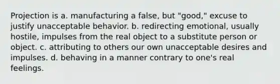 Projection is a. ​manufacturing a false, but "good," excuse to justify unacceptable behavior. b. ​redirecting emotional, usually hostile, impulses from the real object to a substitute person or object. c. ​attributing to others our own unacceptable desires and impulses. d. ​behaving in a manner contrary to one's real feelings.