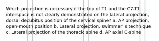 Which projection is necessary if the top of T1 and the C7-T1 interspace is not clearly demonstrated on the lateral projection, dorsal decubitus position of the cervical spine? a. AP projection, open-mouth position b. Lateral projection, swimmer' s technique c. Lateral projection of the thoracic spine d. AP axial C-spine