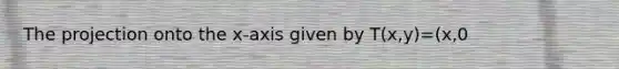 The projection onto the x-axis given by T(x,y)=(x,0