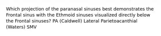 Which projection of the paranasal sinuses best demonstrates the Frontal sinus with the Ethmoid sinuses visualized directly below the Frontal sinuses? PA (Caldwell) Lateral Parietoacanthial (Waters) SMV