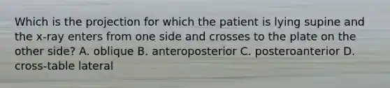 Which is the projection for which the patient is lying supine and the​ x-ray enters from one side and crosses to the plate on the other​ side? A. oblique B. anteroposterior C. posteroanterior D. ​cross-table lateral