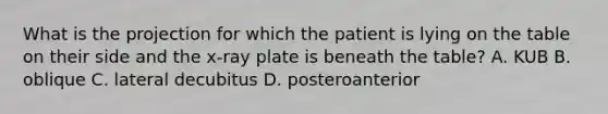 What is the projection for which the patient is lying on the table on their side and the​ x-ray plate is beneath the​ table? A. KUB B. oblique C. lateral decubitus D. posteroanterior