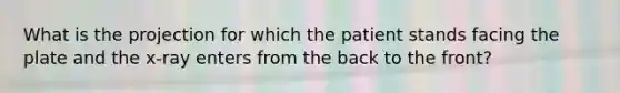 What is the projection for which the patient stands facing the plate and the​ x-ray enters from the back to the​ front?