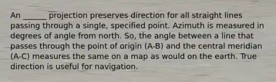 An ______ projection preserves direction for all straight lines passing through a single, specified point. Azimuth is measured in degrees of angle from north. So, the angle between a line that passes through the point of origin (A-B) and the central meridian (A-C) measures the same on a map as would on the earth. True direction is useful for navigation.