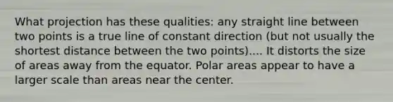 What projection has these qualities: any straight line between two points is a true line of constant direction (but not usually the shortest distance between the two points).... It distorts the size of areas away from the equator. Polar areas appear to have a larger scale than areas near the center.