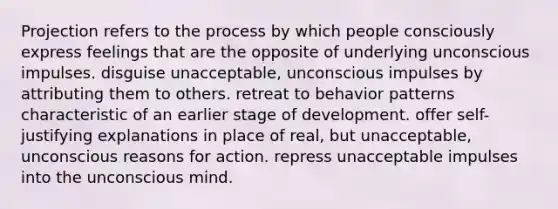 Projection refers to the process by which people consciously express feelings that are the opposite of underlying unconscious impulses. disguise unacceptable, unconscious impulses by attributing them to others. retreat to behavior patterns characteristic of an earlier stage of development. offer self-justifying explanations in place of real, but unacceptable, unconscious reasons for action. repress unacceptable impulses into the unconscious mind.