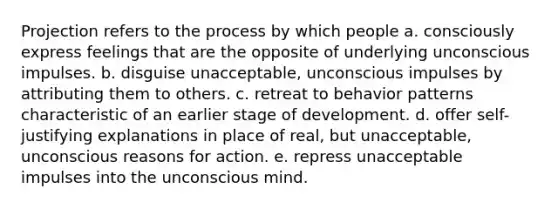 Projection refers to the process by which people a. consciously express feelings that are the opposite of underlying unconscious impulses. b. disguise unacceptable, unconscious impulses by attributing them to others. c. retreat to behavior patterns characteristic of an earlier stage of development. d. offer self-justifying explanations in place of real, but unacceptable, unconscious reasons for action. e. repress unacceptable impulses into the unconscious mind.