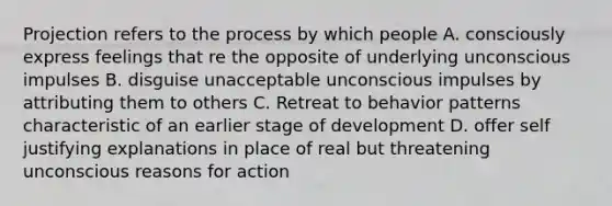 Projection refers to the process by which people A. consciously express feelings that re the opposite of underlying unconscious impulses B. disguise unacceptable unconscious impulses by attributing them to others C. Retreat to behavior patterns characteristic of an earlier stage of development D. offer self justifying explanations in place of real but threatening unconscious reasons for action