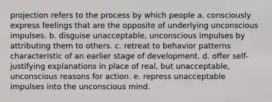 projection refers to the process by which people a. consciously express feelings that are the opposite of underlying unconscious impulses. b. disguise unacceptable, unconscious impulses by attributing them to others. c. retreat to behavior patterns characteristic of an earlier stage of development. d. offer self-justifying explanations in place of real, but unacceptable, unconscious reasons for action. e. repress unacceptable impulses into the unconscious mind.