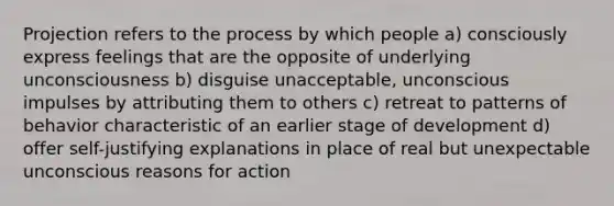 Projection refers to the process by which people a) consciously express feelings that are the opposite of underlying unconsciousness b) disguise unacceptable, unconscious impulses by attributing them to others c) retreat to patterns of behavior characteristic of an earlier stage of development d) offer self-justifying explanations in place of real but unexpectable unconscious reasons for action