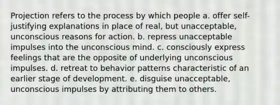 Projection refers to the process by which people a. offer self-justifying explanations in place of real, but unacceptable, unconscious reasons for action. b. repress unacceptable impulses into the unconscious mind. c. consciously express feelings that are the opposite of underlying unconscious impulses. d. retreat to behavior patterns characteristic of an earlier stage of development. e. disguise unacceptable, unconscious impulses by attributing them to others.