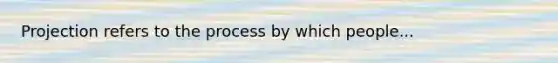 Projection refers to the process by which people...