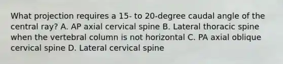 What projection requires a 15- to 20-degree caudal angle of the central ray? A. AP axial cervical spine B. Lateral thoracic spine when the vertebral column is not horizontal C. PA axial oblique cervical spine D. Lateral cervical spine