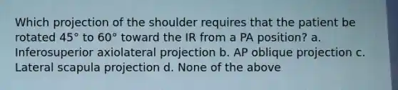 Which projection of the shoulder requires that the patient be rotated 45° to 60° toward the IR from a PA position? a. Inferosuperior axiolateral projection b. AP oblique projection c. Lateral scapula projection d. None of the above