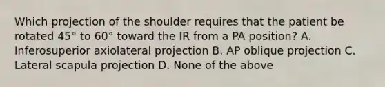 Which projection of the shoulder requires that the patient be rotated 45° to 60° toward the IR from a PA position? A. Inferosuperior axiolateral projection B. AP oblique projection C. Lateral scapula projection D. None of the above