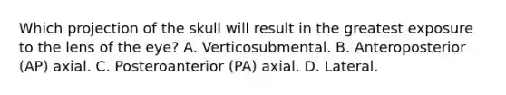 Which projection of the skull will result in the greatest exposure to the lens of the eye? A. Verticosubmental. B. Anteroposterior (AP) axial. C. Posteroanterior (PA) axial. D. Lateral.