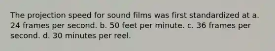 The projection speed for sound films was first standardized at a. 24 frames per second. b. 50 feet per minute. c. 36 frames per second. d. 30 minutes per reel.