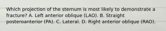 Which projection of the sternum is most likely to demonstrate a fracture? A. Left anterior oblique (LAO). B. Straight posteroanterior (PA). C. Lateral. D. Right anterior oblique (RAO).