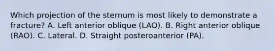 Which projection of the sternum is most likely to demonstrate a fracture? A. Left anterior oblique (LAO). B. Right anterior oblique (RAO). C. Lateral. D. Straight posteroanterior (PA).