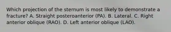 Which projection of the sternum is most likely to demonstrate a fracture? A. Straight posteroanterior (PA). B. Lateral. C. Right anterior oblique (RAO). D. Left anterior oblique (LAO).