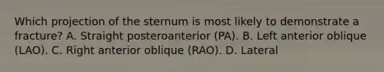 Which projection of the sternum is most likely to demonstrate a fracture? A. Straight posteroanterior (PA). B. Left anterior oblique (LAO). C. Right anterior oblique (RAO). D. Lateral